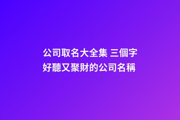 公司取名大全集 三個字好聽又聚財的公司名稱